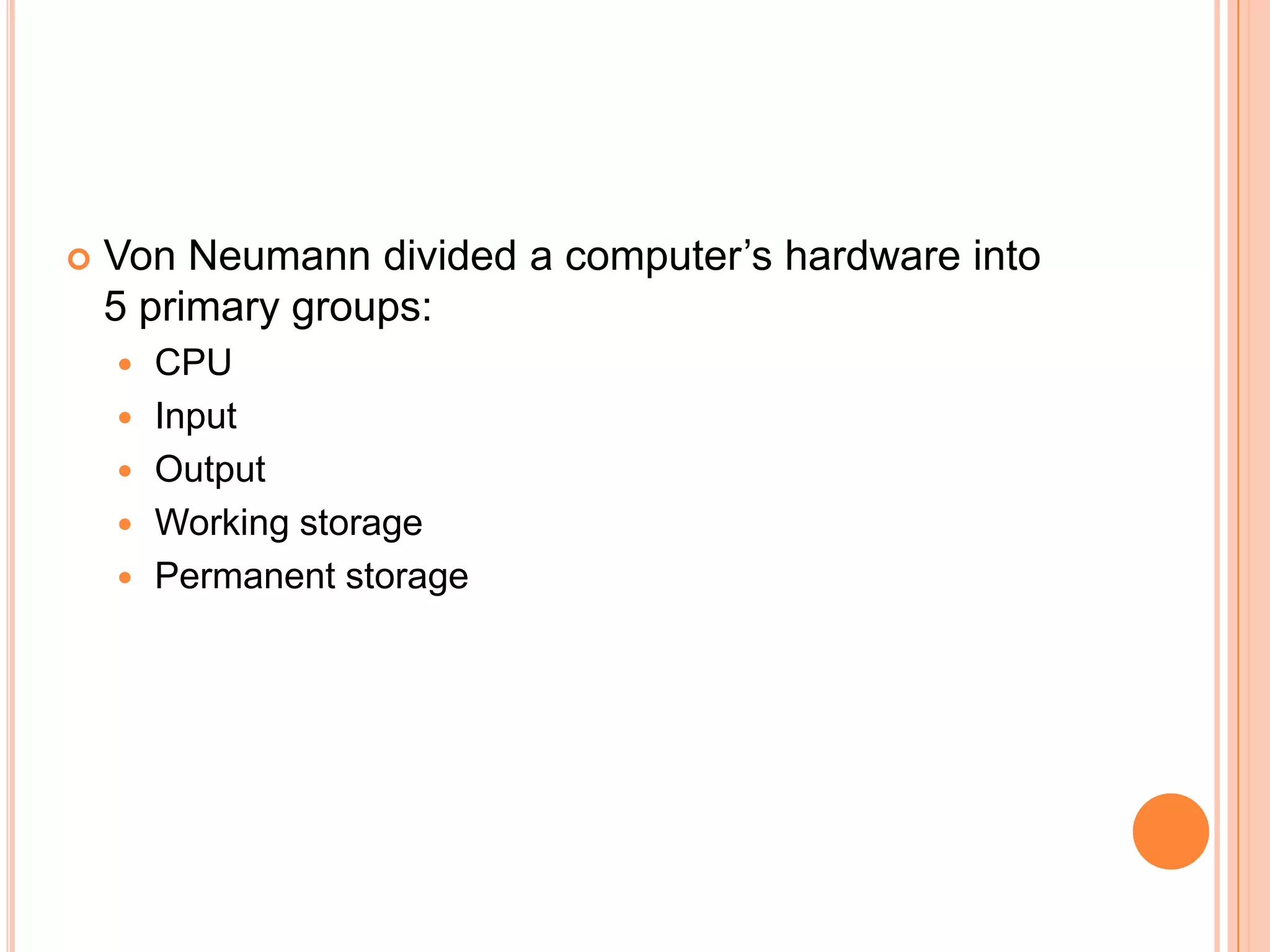  Von Neumann divided a computer’s hardware into
5 primary groups:
 CPU
 Input
 Output
 Working storage
 Permanent storage
 