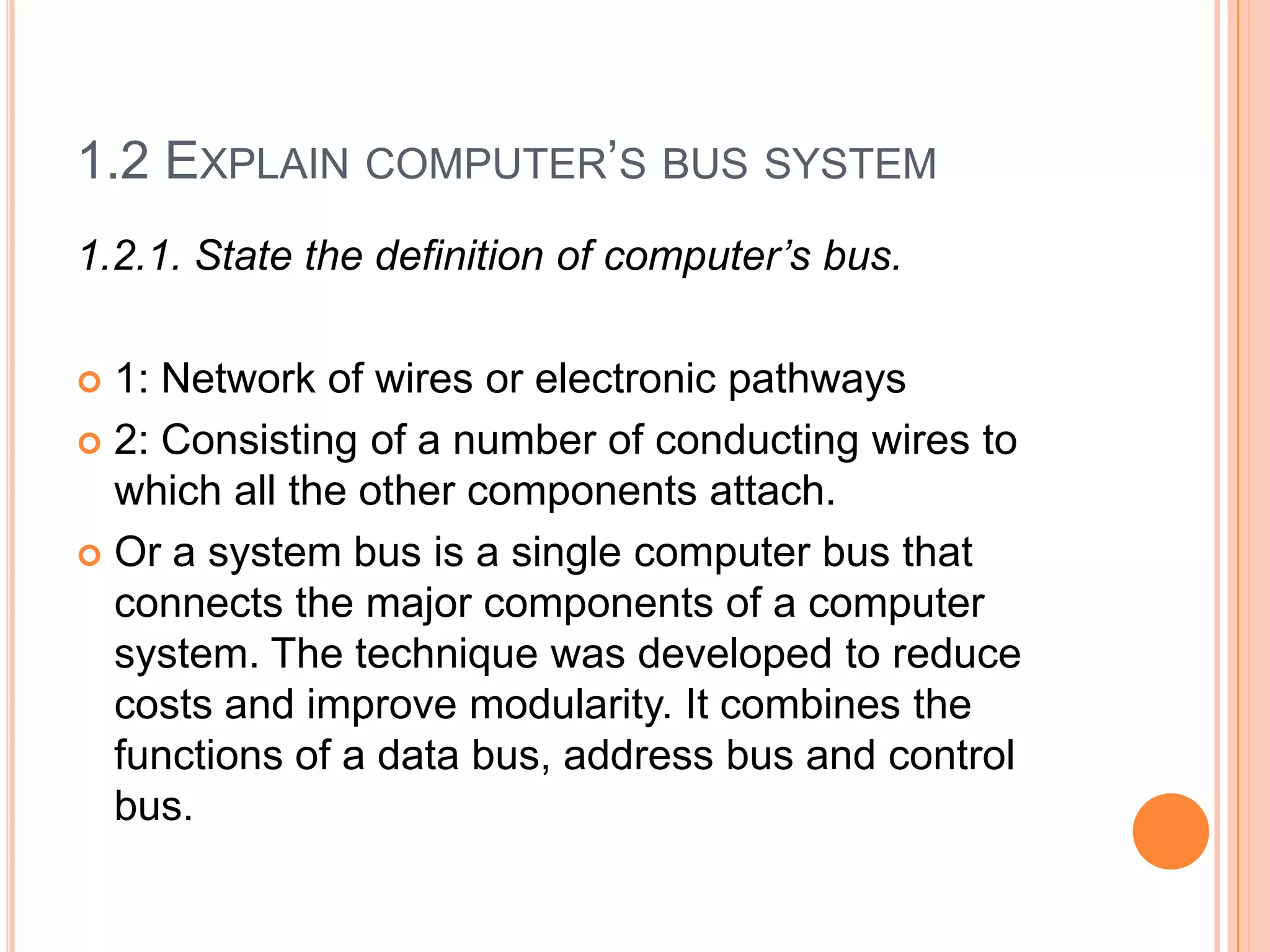 1.2 EXPLAIN COMPUTER’S BUS SYSTEM
1.2.1. State the definition of computer’s bus.
 1: Network of wires or electronic pathways
 2: Consisting of a number of conducting wires to
which all the other components attach.
 Or a system bus is a single computer bus that
connects the major components of a computer
system. The technique was developed to reduce
costs and improve modularity. It combines the
functions of a data bus, address bus and control
bus.
 