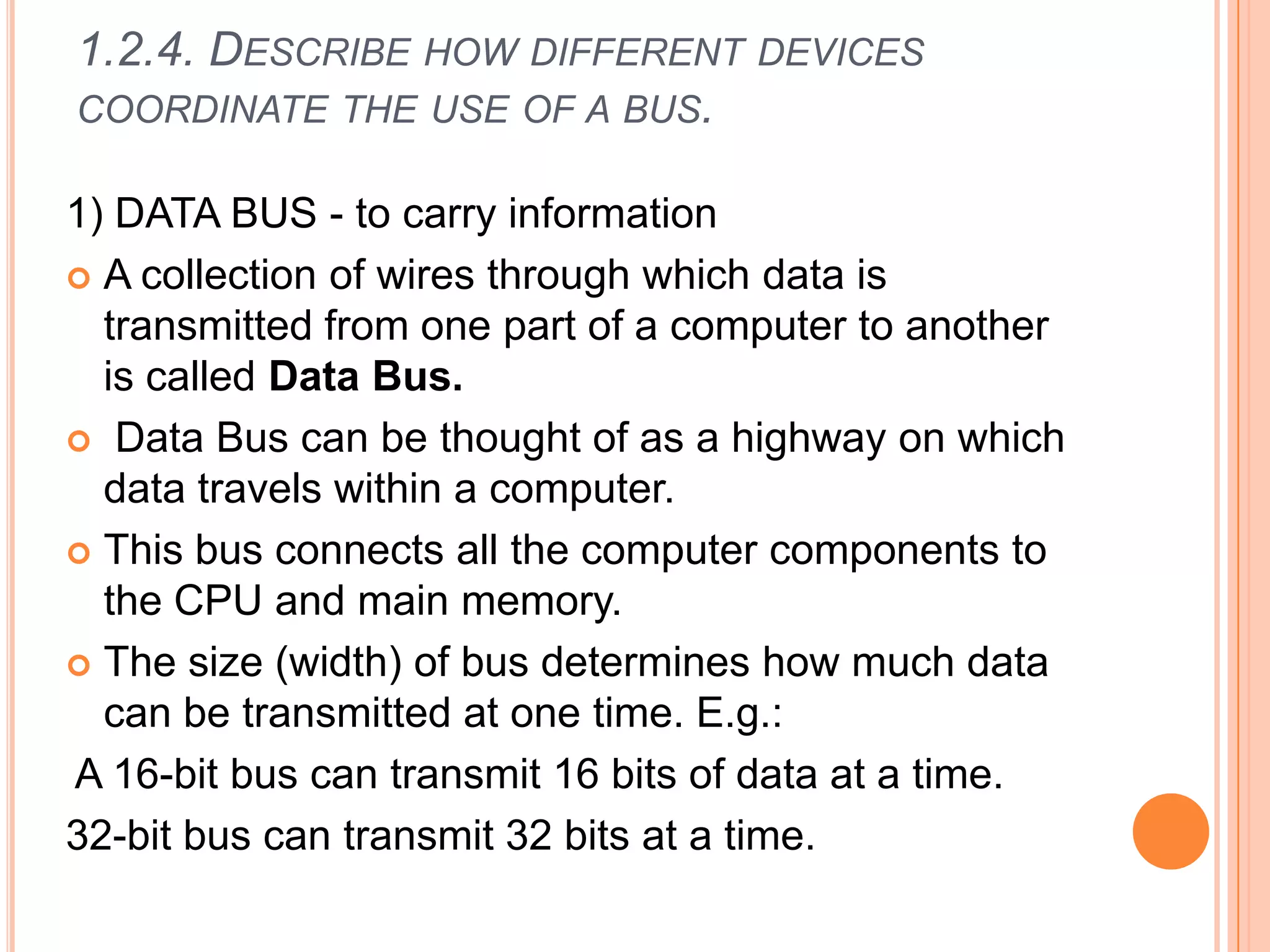 1.2.4. DESCRIBE HOW DIFFERENT DEVICES
COORDINATE THE USE OF A BUS.
1) DATA BUS - to carry information
 A collection of wires through which data is
transmitted from one part of a computer to another
is called Data Bus.
 Data Bus can be thought of as a highway on which
data travels within a computer.
 This bus connects all the computer components to
the CPU and main memory.
 The size (width) of bus determines how much data
can be transmitted at one time. E.g.:
A 16-bit bus can transmit 16 bits of data at a time.
32-bit bus can transmit 32 bits at a time.
 
