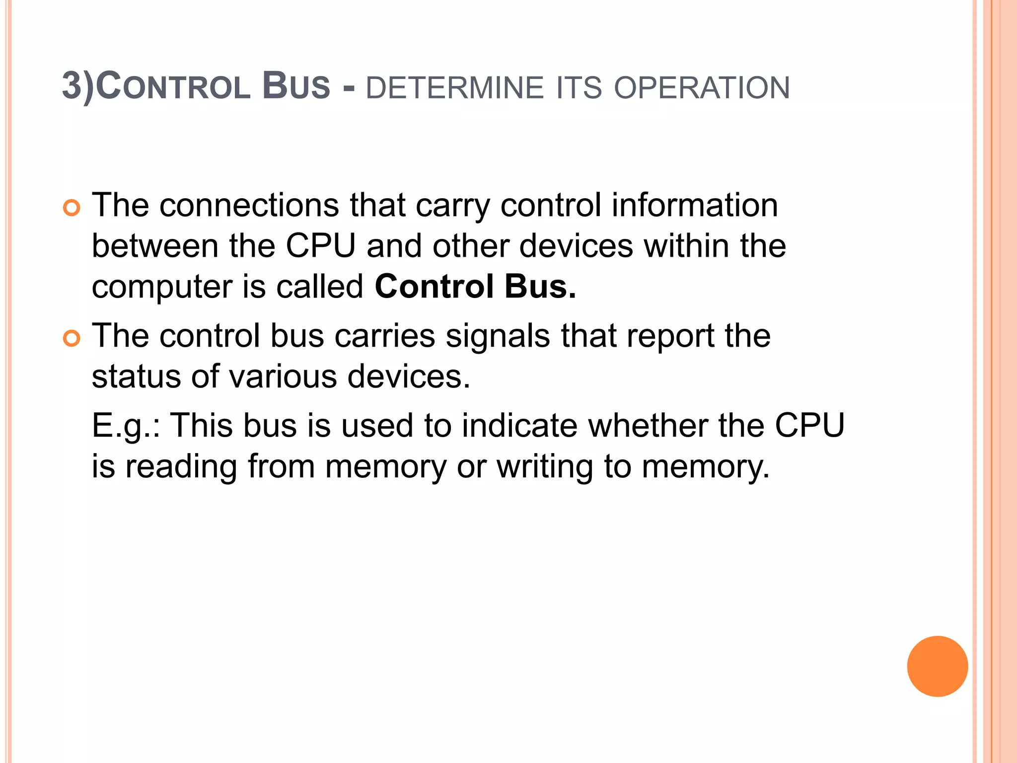 3)CONTROL BUS - DETERMINE ITS OPERATION
 The connections that carry control information
between the CPU and other devices within the
computer is called Control Bus.
 The control bus carries signals that report the
status of various devices.
E.g.: This bus is used to indicate whether the CPU
is reading from memory or writing to memory.
 