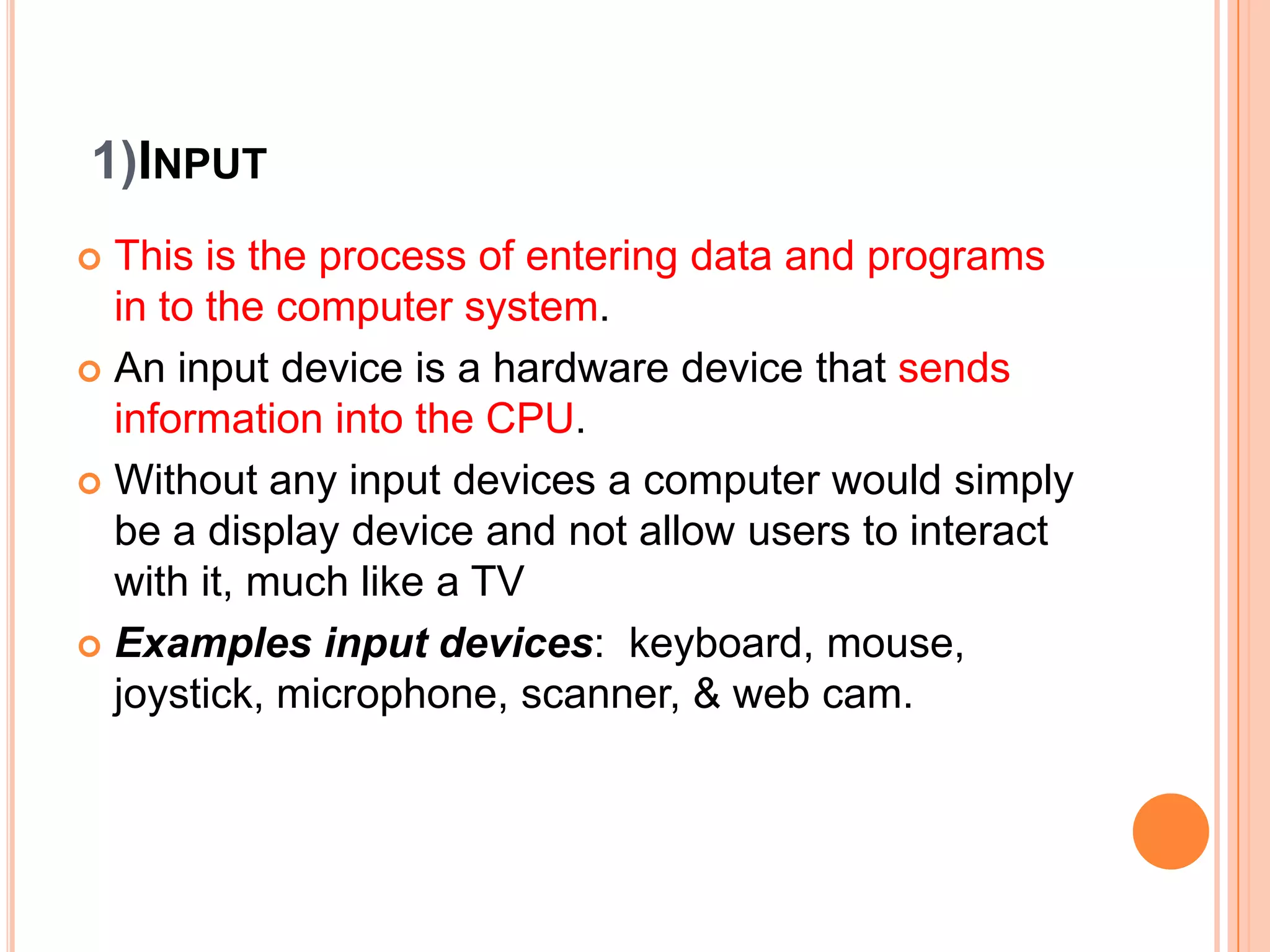 1)INPUT
 This is the process of entering data and programs
in to the computer system.
 An input device is a hardware device that sends
information into the CPU.
 Without any input devices a computer would simply
be a display device and not allow users to interact
with it, much like a TV
 Examples input devices: keyboard, mouse,
joystick, microphone, scanner, & web cam.
 