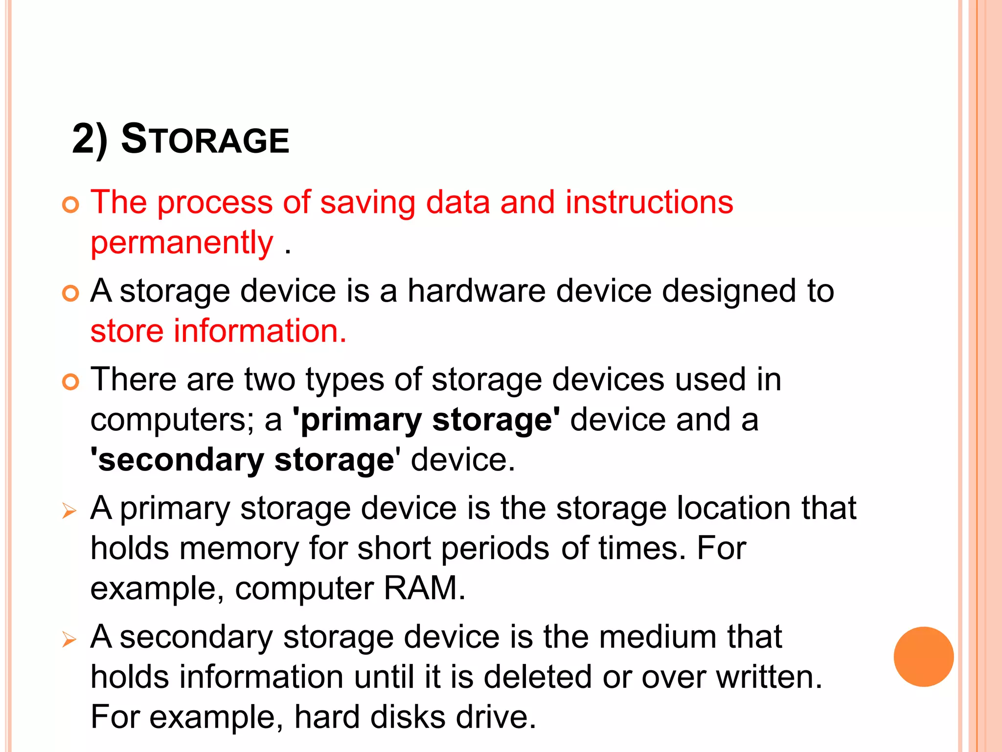 2) STORAGE
 The process of saving data and instructions
permanently .
 A storage device is a hardware device designed to
store information.
 There are two types of storage devices used in
computers; a 'primary storage' device and a
'secondary storage' device.
 A primary storage device is the storage location that
holds memory for short periods of times. For
example, computer RAM.
 A secondary storage device is the medium that
holds information until it is deleted or over written.
For example, hard disks drive.
 
