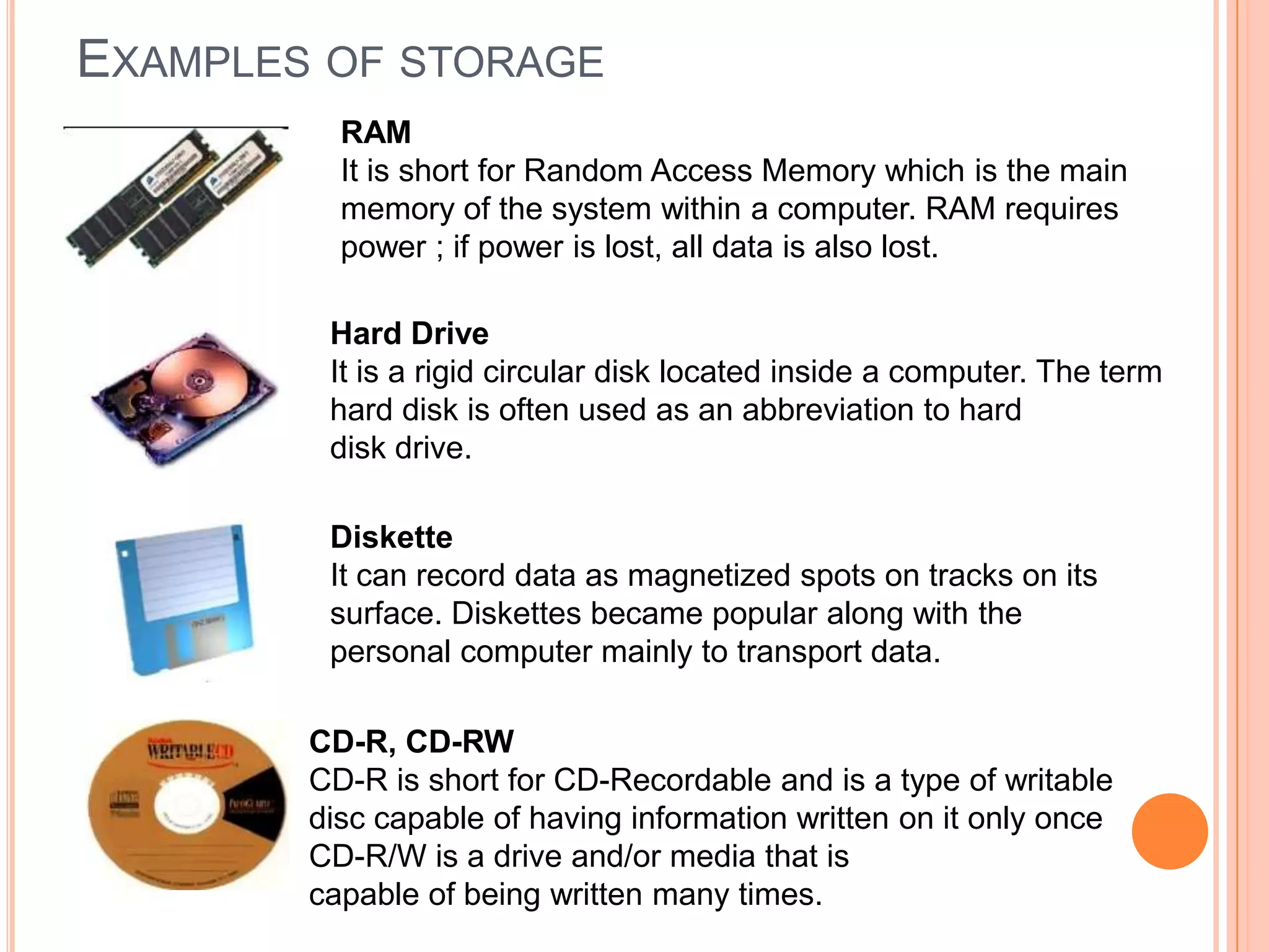 EXAMPLES OF STORAGE
RAM
It is short for Random Access Memory which is the main
memory of the system within a computer. RAM requires
power ; if power is lost, all data is also lost.
Hard Drive
It is a rigid circular disk located inside a computer. The term
hard disk is often used as an abbreviation to hard
disk drive.
Diskette
It can record data as magnetized spots on tracks on its
surface. Diskettes became popular along with the
personal computer mainly to transport data.
CD-R, CD-RW
CD-R is short for CD-Recordable and is a type of writable
disc capable of having information written on it only once
CD-R/W is a drive and/or media that is
capable of being written many times.
 