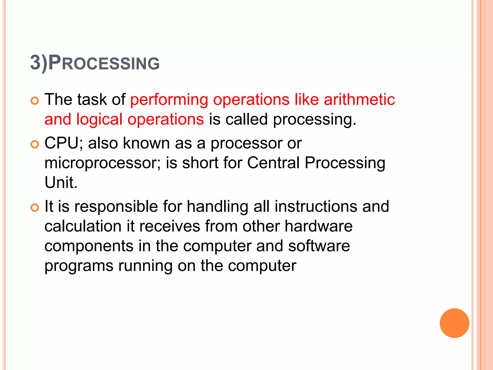 3)PROCESSING
 The task of performing operations like arithmetic
and logical operations is called processing.
 CPU; also known as a processor or
microprocessor; is short for Central Processing
Unit.
 It is responsible for handling all instructions and
calculation it receives from other hardware
components in the computer and software
programs running on the computer
 