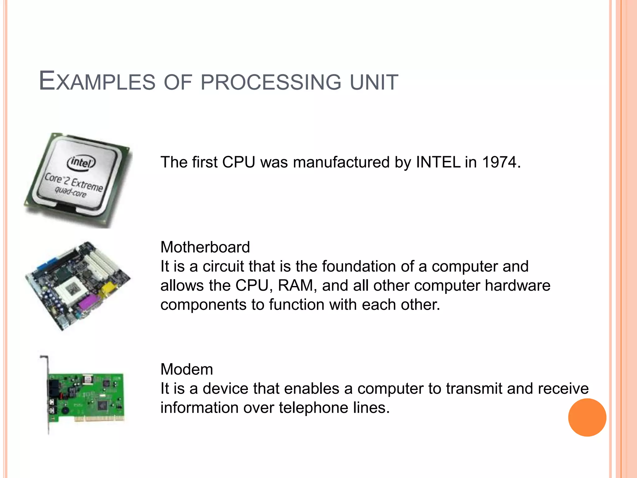 EXAMPLES OF PROCESSING UNIT
The first CPU was manufactured by INTEL in 1974.
Motherboard
It is a circuit that is the foundation of a computer and
allows the CPU, RAM, and all other computer hardware
components to function with each other.
Modem
It is a device that enables a computer to transmit and receive
information over telephone lines.
 