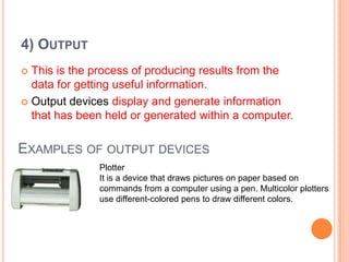 4) OUTPUT
 This is the process of producing results from the
data for getting useful information.
 Output devices display and generate information
that has been held or generated within a computer.
EXAMPLES OF OUTPUT DEVICES
Plotter
It is a device that draws pictures on paper based on
commands from a computer using a pen. Multicolor plotters
use different-colored pens to draw different colors.
 