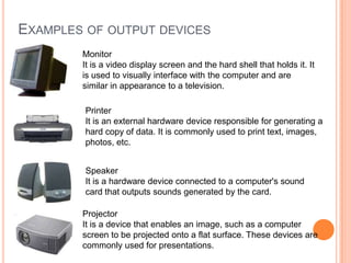 Monitor
It is a video display screen and the hard shell that holds it. It
is used to visually interface with the computer and are
similar in appearance to a television.
EXAMPLES OF OUTPUT DEVICES
Printer
It is an external hardware device responsible for generating a
hard copy of data. It is commonly used to print text, images,
photos, etc.
Speaker
It is a hardware device connected to a computer's sound
card that outputs sounds generated by the card.
Projector
It is a device that enables an image, such as a computer
screen to be projected onto a flat surface. These devices are
commonly used for presentations.
 