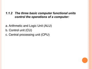 1.1.2 The three basic computer functional units
control the operations of a computer:
a. Arithmetic and Logic Unit (ALU)
b. Control unit (CU)
c. Central processing unit (CPU)
 