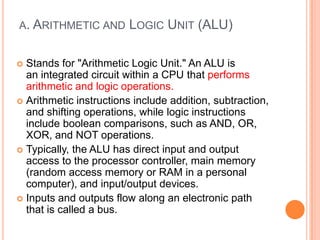 A. ARITHMETIC AND LOGIC UNIT (ALU)
 Stands for "Arithmetic Logic Unit." An ALU is
an integrated circuit within a CPU that performs
arithmetic and logic operations.
 Arithmetic instructions include addition, subtraction,
and shifting operations, while logic instructions
include boolean comparisons, such as AND, OR,
XOR, and NOT operations.
 Typically, the ALU has direct input and output
access to the processor controller, main memory
(random access memory or RAM in a personal
computer), and input/output devices.
 Inputs and outputs flow along an electronic path
that is called a bus.
 