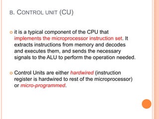 B. CONTROL UNIT (CU)
 it is a typical component of the CPU that
implements the microprocessor instruction set. It
extracts instructions from memory and decodes
and executes them, and sends the necessary
signals to the ALU to perform the operation needed.
 Control Units are either hardwired (instruction
register is hardwired to rest of the microprocessor)
or micro-programmed.
 