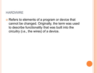 HARDWIRE
 Refers to elements of a program or device that
cannot be changed. Originally, the term was used
to describe functionality that was built into the
circuitry (i.e., the wires) of a device.
 