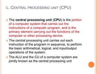 C. CENTRAL PROCESSING UNIT (CPU)
 The central processing unit (CPU) is the portion
of a computer system that carries out the
instructions of a computer program, and is the
primary element carrying out the functions of the
computer or other processing device.
 The central processing unit carries out each
instruction of the program in sequence, to perform
the basic arithmetical, logical, and input/output
operations of the system.
 The ALU and the CU of a computer system are
jointly known as the central processing unit
 