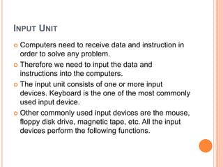 INPUT UNIT
 Computers need to receive data and instruction in
order to solve any problem.
 Therefore we need to input the data and
instructions into the computers.
 The input unit consists of one or more input
devices. Keyboard is the one of the most commonly
used input device.
 Other commonly used input devices are the mouse,
floppy disk drive, magnetic tape, etc. All the input
devices perform the following functions.
 