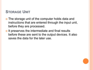 STORAGE UNIT
 The storage unit of the computer holds data and
instructions that are entered through the input unit,
before they are processed.
 It preserves the intermediate and final results
before these are sent to the output devices. It also
saves the data for the later use.
 