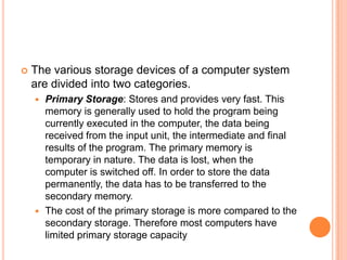  The various storage devices of a computer system
are divided into two categories.
 Primary Storage: Stores and provides very fast. This
memory is generally used to hold the program being
currently executed in the computer, the data being
received from the input unit, the intermediate and final
results of the program. The primary memory is
temporary in nature. The data is lost, when the
computer is switched off. In order to store the data
permanently, the data has to be transferred to the
secondary memory.
 The cost of the primary storage is more compared to the
secondary storage. Therefore most computers have
limited primary storage capacity
 