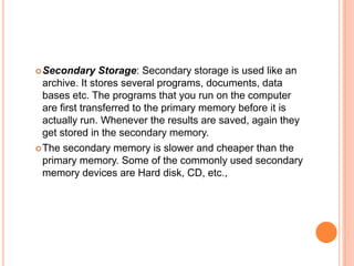Secondary Storage: Secondary storage is used like an
archive. It stores several programs, documents, data
bases etc. The programs that you run on the computer
are first transferred to the primary memory before it is
actually run. Whenever the results are saved, again they
get stored in the secondary memory.
The secondary memory is slower and cheaper than the
primary memory. Some of the commonly used secondary
memory devices are Hard disk, CD, etc.,
 