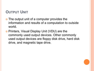 OUTPUT UNIT
 The output unit of a computer provides the
information and results of a computation to outside
world.
 Printers, Visual Display Unit (VDU) are the
commonly used output devices. Other commonly
used output devices are floppy disk drive, hard disk
drive, and magnetic tape drive.
 