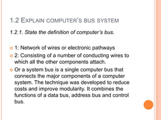 1.2 EXPLAIN COMPUTER’S BUS SYSTEM
1.2.1. State the definition of computer’s bus.
 1: Network of wires or electronic pathways
 2: Consisting of a number of conducting wires to
which all the other components attach.
 Or a system bus is a single computer bus that
connects the major components of a computer
system. The technique was developed to reduce
costs and improve modularity. It combines the
functions of a data bus, address bus and control
bus.
 