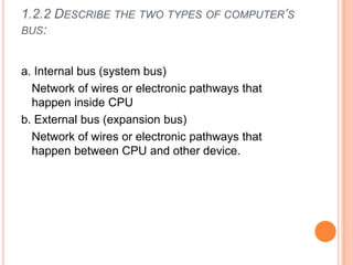 1.2.2 DESCRIBE THE TWO TYPES OF COMPUTER’S
BUS:
a. Internal bus (system bus)
Network of wires or electronic pathways that
happen inside CPU
b. External bus (expansion bus)
Network of wires or electronic pathways that
happen between CPU and other device.
 