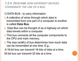 1.2.4. DESCRIBE HOW DIFFERENT DEVICES
COORDINATE THE USE OF A BUS.
1) DATA BUS - to carry information
 A collection of wires through which data is
transmitted from one part of a computer to another
is called Data Bus.
 Data Bus can be thought of as a highway on which
data travels within a computer.
 This bus connects all the computer components to
the CPU and main memory.
 The size (width) of bus determines how much data
can be transmitted at one time. E.g.:
A 16-bit bus can transmit 16 bits of data at a time.
32-bit bus can transmit 32 bits at a time.
 