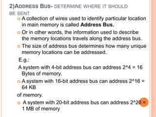 2)ADDRESS BUS- DETERMINE WHERE IT SHOULD
BE SENT
 A collection of wires used to identify particular location
in main memory is called Address Bus.
 Or in other words, the information used to describe
the memory locations travels along the address bus.
 The size of address bus determines how many unique
memory locations can be addressed.
E.g.:
A system with 4-bit address bus can address 2^4 = 16
Bytes of memory.
 A system with 16-bit address bus can address 2^16 =
64 KB
of memory.
 A system with 20-bit address bus can address 2^20 =
1 MB of memory
 