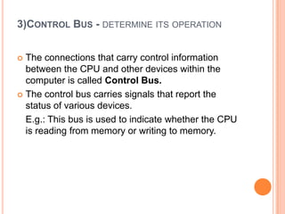 3)CONTROL BUS - DETERMINE ITS OPERATION
 The connections that carry control information
between the CPU and other devices within the
computer is called Control Bus.
 The control bus carries signals that report the
status of various devices.
E.g.: This bus is used to indicate whether the CPU
is reading from memory or writing to memory.
 