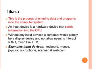 1)INPUT
 This is the process of entering data and programs
in to the computer system.
 An input device is a hardware device that sends
information into the CPU.
 Without any input devices a computer would simply
be a display device and not allow users to interact
with it, much like a TV
 Examples input devices: keyboard, mouse,
joystick, microphone, scanner, & web cam.
 