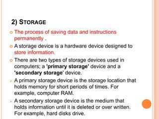 2) STORAGE
 The process of saving data and instructions
permanently .
 A storage device is a hardware device designed to
store information.
 There are two types of storage devices used in
computers; a 'primary storage' device and a
'secondary storage' device.
 A primary storage device is the storage location that
holds memory for short periods of times. For
example, computer RAM.
 A secondary storage device is the medium that
holds information until it is deleted or over written.
For example, hard disks drive.
 