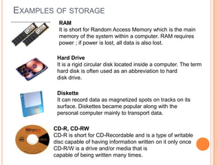EXAMPLES OF STORAGE
RAM
It is short for Random Access Memory which is the main
memory of the system within a computer. RAM requires
power ; if power is lost, all data is also lost.
Hard Drive
It is a rigid circular disk located inside a computer. The term
hard disk is often used as an abbreviation to hard
disk drive.
Diskette
It can record data as magnetized spots on tracks on its
surface. Diskettes became popular along with the
personal computer mainly to transport data.
CD-R, CD-RW
CD-R is short for CD-Recordable and is a type of writable
disc capable of having information written on it only once
CD-R/W is a drive and/or media that is
capable of being written many times.
 