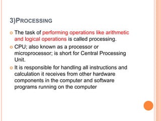 3)PROCESSING
 The task of performing operations like arithmetic
and logical operations is called processing.
 CPU; also known as a processor or
microprocessor; is short for Central Processing
Unit.
 It is responsible for handling all instructions and
calculation it receives from other hardware
components in the computer and software
programs running on the computer
 