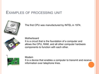 EXAMPLES OF PROCESSING UNIT
The first CPU was manufactured by INTEL in 1974.
Motherboard
It is a circuit that is the foundation of a computer and
allows the CPU, RAM, and all other computer hardware
components to function with each other.
Modem
It is a device that enables a computer to transmit and receive
information over telephone lines.
 