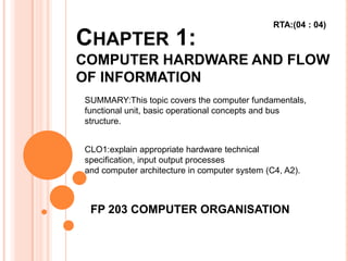 CHAPTER 1:
COMPUTER HARDWARE AND FLOW
OF INFORMATION
FP 203 COMPUTER ORGANISATION
SUMMARY:This topic covers the computer fundamentals,
functional unit, basic operational concepts and bus
structure.
CLO1:explain appropriate hardware technical
specification, input output processes
and computer architecture in computer system (C4, A2).
RTA:(04 : 04)
 