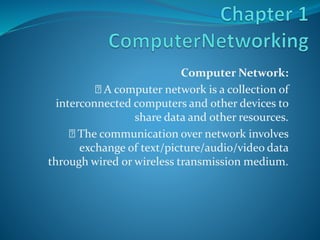 Computer Network:
A computer network is a collection of
interconnected computers and other devices to
share data and other resources.
The communication over network involves
exchange of text/picture/audio/video data
through wired or wireless transmission medium.
 