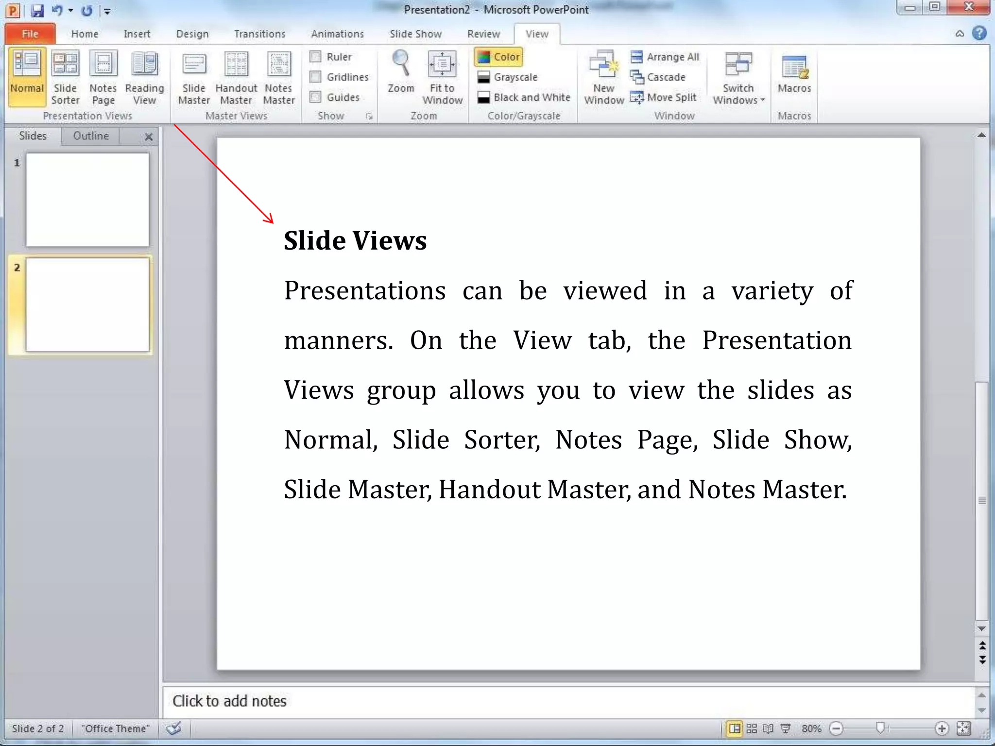 Slide Views
Presentations can be viewed in a variety of
manners. On the View tab, the Presentation
Views group allows you to view the slides as
Normal, Slide Sorter, Notes Page, Slide Show,
Slide Master, Handout Master, and Notes Master.
 