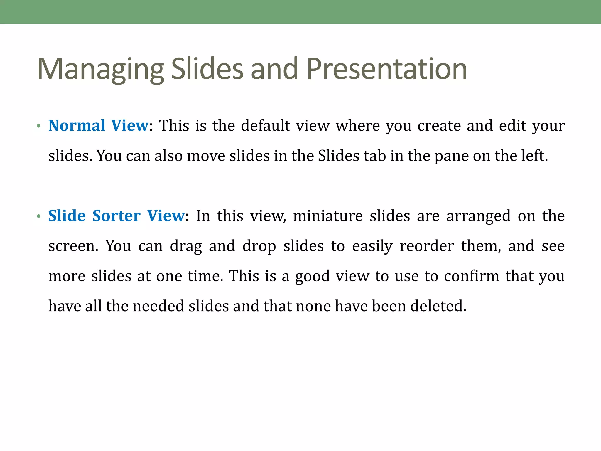 Managing Slides and Presentation
• Normal View: This is the default view where you create and edit your
slides. You can also move slides in the Slides tab in the pane on the left.
• Slide Sorter View: In this view, miniature slides are arranged on the
screen. You can drag and drop slides to easily reorder them, and see
more slides at one time. This is a good view to use to confirm that you
have all the needed slides and that none have been deleted.
 