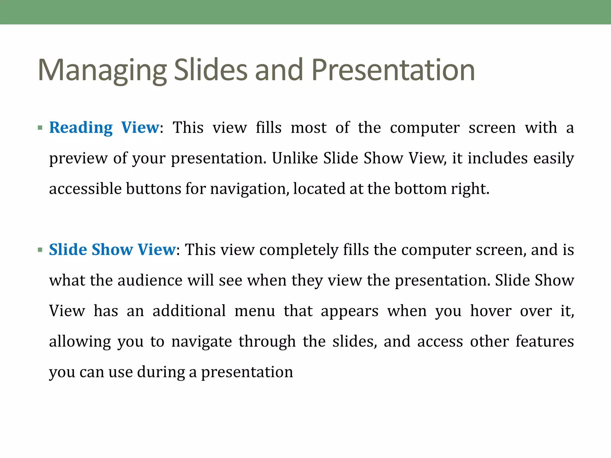 Managing Slides and Presentation
 Reading View: This view fills most of the computer screen with a
preview of your presentation. Unlike Slide Show View, it includes easily
accessible buttons for navigation, located at the bottom right.
 Slide Show View: This view completely fills the computer screen, and is
what the audience will see when they view the presentation. Slide Show
View has an additional menu that appears when you hover over it,
allowing you to navigate through the slides, and access other features
you can use during a presentation
 