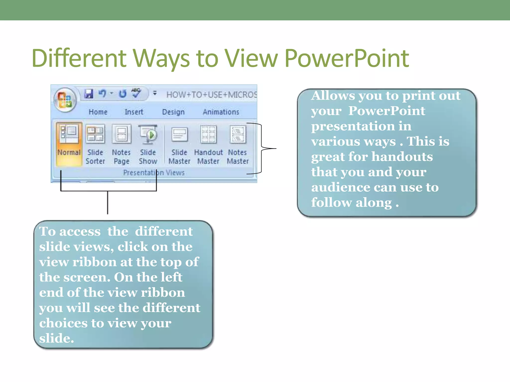 Different Ways to View PowerPoint
To access the different
slide views, click on the
view ribbon at the top of
the screen. On the left
end of the view ribbon
you will see the different
choices to view your
slide.
Allows you to print out
your PowerPoint
presentation in
various ways . This is
great for handouts
that you and your
audience can use to
follow along .
 