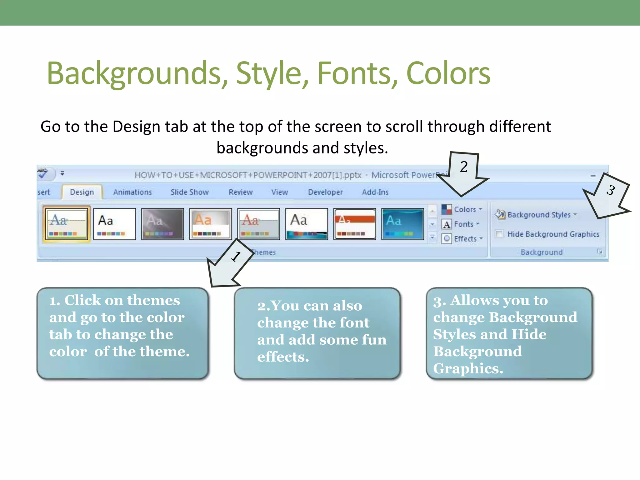 Backgrounds, Style, Fonts, Colors
Go to the Design tab at the top of the screen to scroll through different
backgrounds and styles.
1. Click on themes
and go to the color
tab to change the
color of the theme.
2.You can also
change the font
and add some fun
effects.
3. Allows you to
change Background
Styles and Hide
Background
Graphics.
 