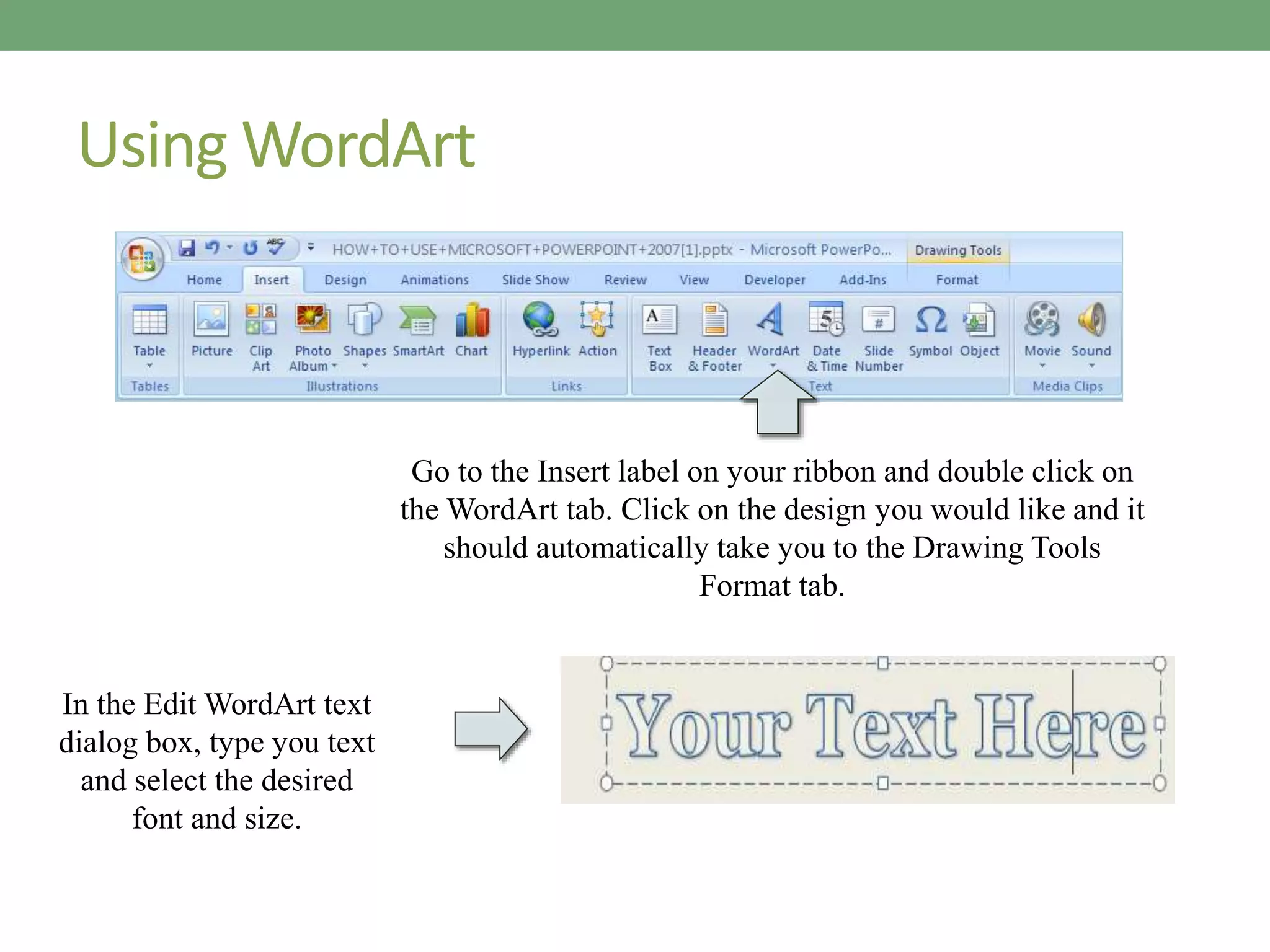 Using WordArt
Go to the Insert label on your ribbon and double click on
the WordArt tab. Click on the design you would like and it
should automatically take you to the Drawing Tools
Format tab.
In the Edit WordArt text
dialog box, type you text
and select the desired
font and size.
 