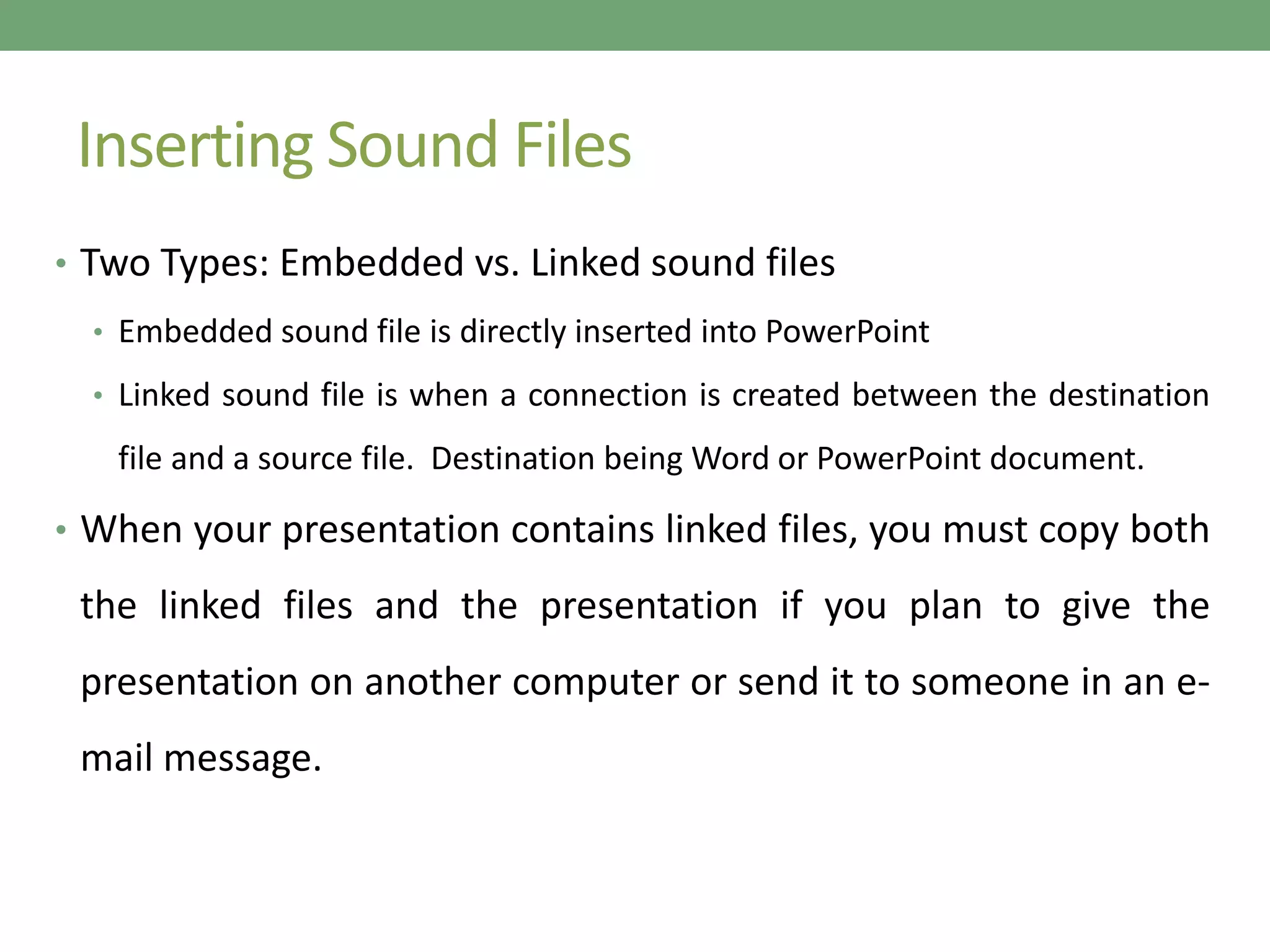Inserting Sound Files
• Two Types: Embedded vs. Linked sound files
• Embedded sound file is directly inserted into PowerPoint
• Linked sound file is when a connection is created between the destination
file and a source file. Destination being Word or PowerPoint document.
• When your presentation contains linked files, you must copy both
the linked files and the presentation if you plan to give the
presentation on another computer or send it to someone in an e-
mail message.
 