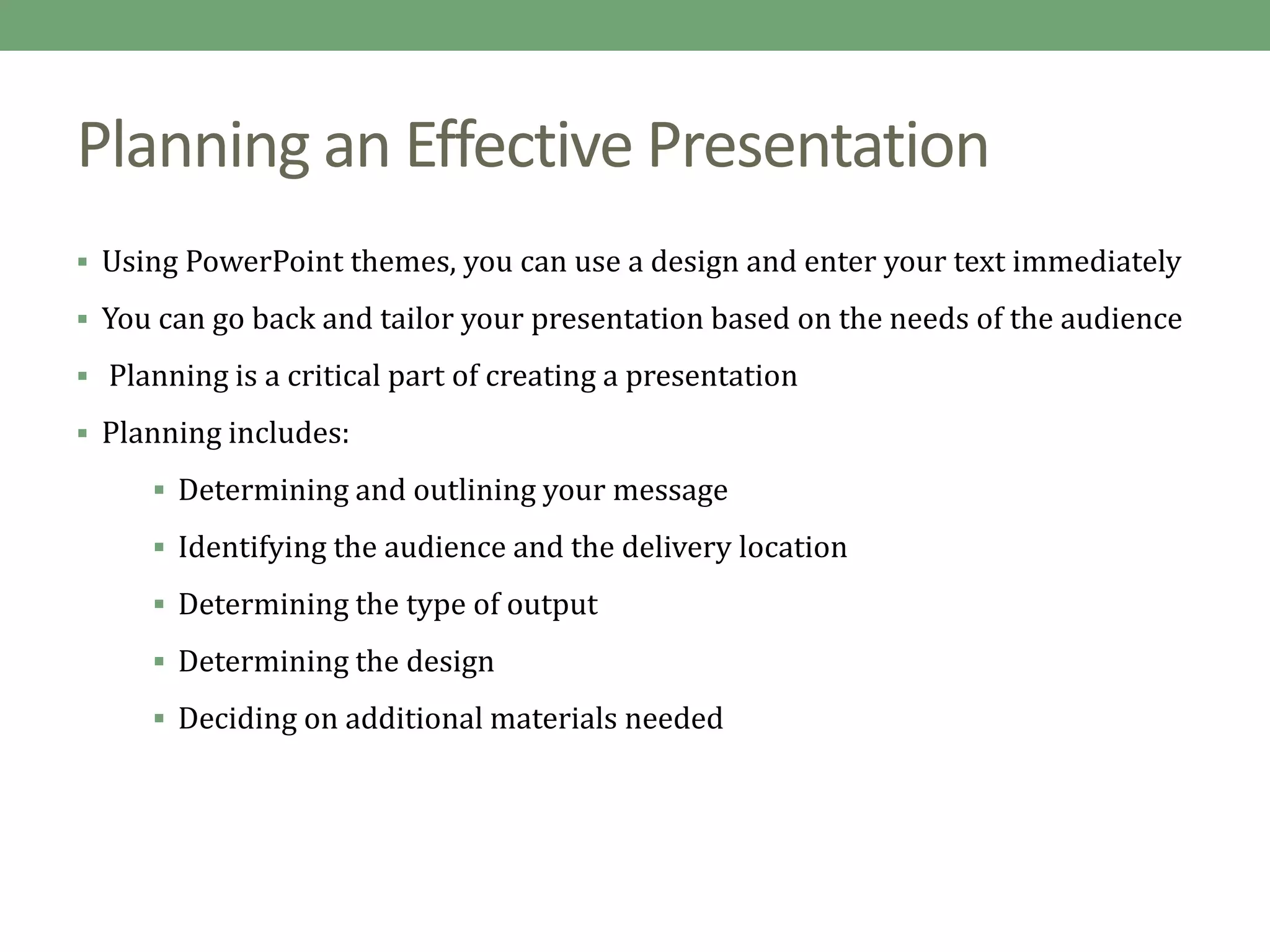 Planning an Effective Presentation
 Using PowerPoint themes, you can use a design and enter your text immediately
 You can go back and tailor your presentation based on the needs of the audience
 Planning is a critical part of creating a presentation
 Planning includes:
 Determining and outlining your message
 Identifying the audience and the delivery location
 Determining the type of output
 Determining the design
 Deciding on additional materials needed
 