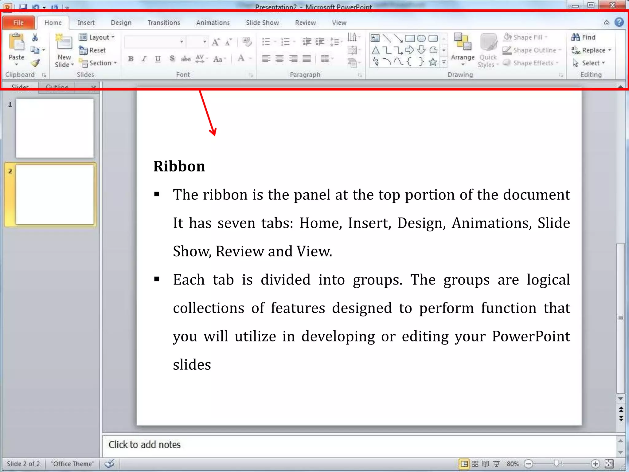 Ribbon
 The ribbon is the panel at the top portion of the document
It has seven tabs: Home, Insert, Design, Animations, Slide
Show, Review and View.
 Each tab is divided into groups. The groups are logical
collections of features designed to perform function that
you will utilize in developing or editing your PowerPoint
slides
 