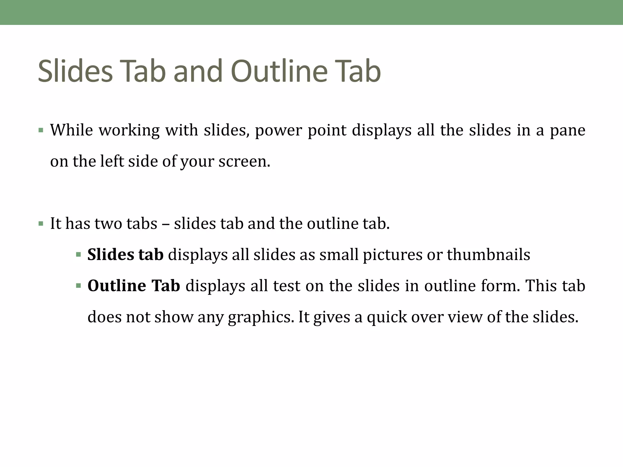 Slides Tab and Outline Tab
 While working with slides, power point displays all the slides in a pane
on the left side of your screen.
 It has two tabs – slides tab and the outline tab.
 Slides tab displays all slides as small pictures or thumbnails
 Outline Tab displays all test on the slides in outline form. This tab
does not show any graphics. It gives a quick over view of the slides.
 