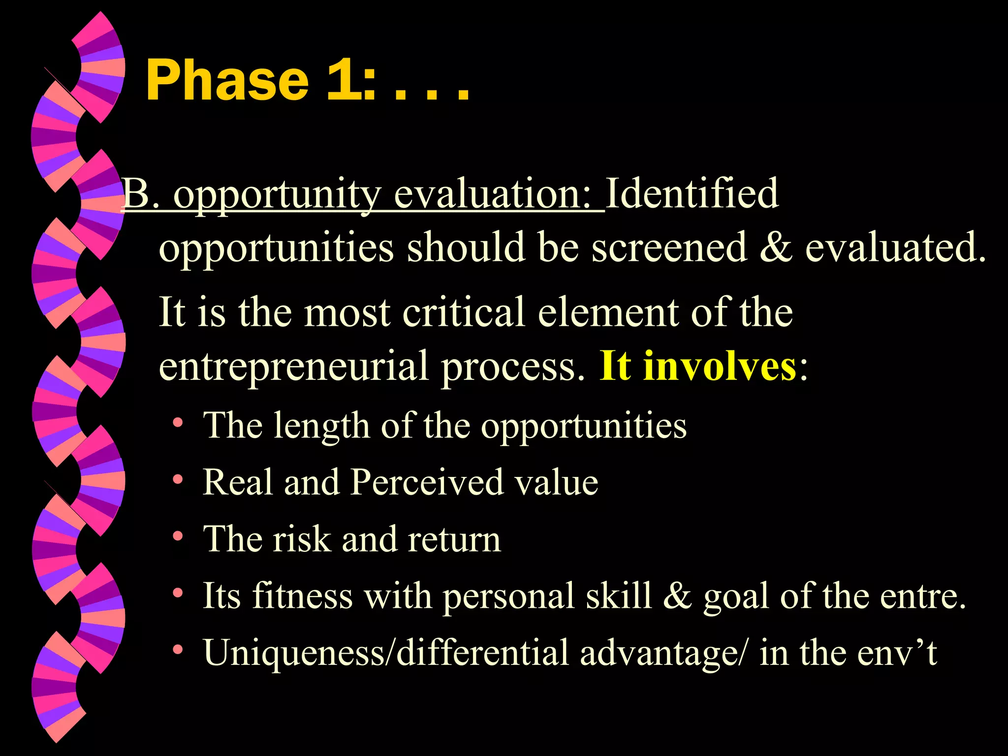 Phase 1: . . .
B. opportunity evaluation: Identified
opportunities should be screened & evaluated.
It is the most critical element of the
entrepreneurial process. It involves:
• The length of the opportunities
• Real and Perceived value
• The risk and return
• Its fitness with personal skill & goal of the entre.
• Uniqueness/differential advantage/ in the env’t
 