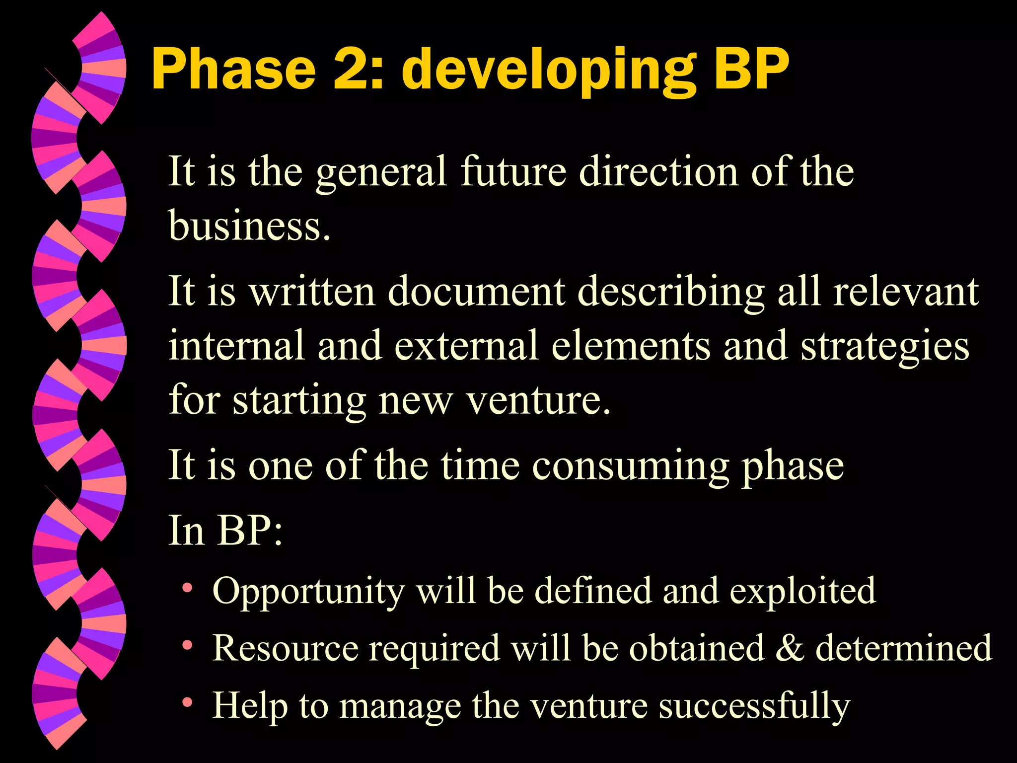 Phase 2: developing BP
It is the general future direction of the
business.
It is written document describing all relevant
internal and external elements and strategies
for starting new venture.
It is one of the time consuming phase
In BP:
• Opportunity will be defined and exploited
• Resource required will be obtained & determined
• Help to manage the venture successfully
 
