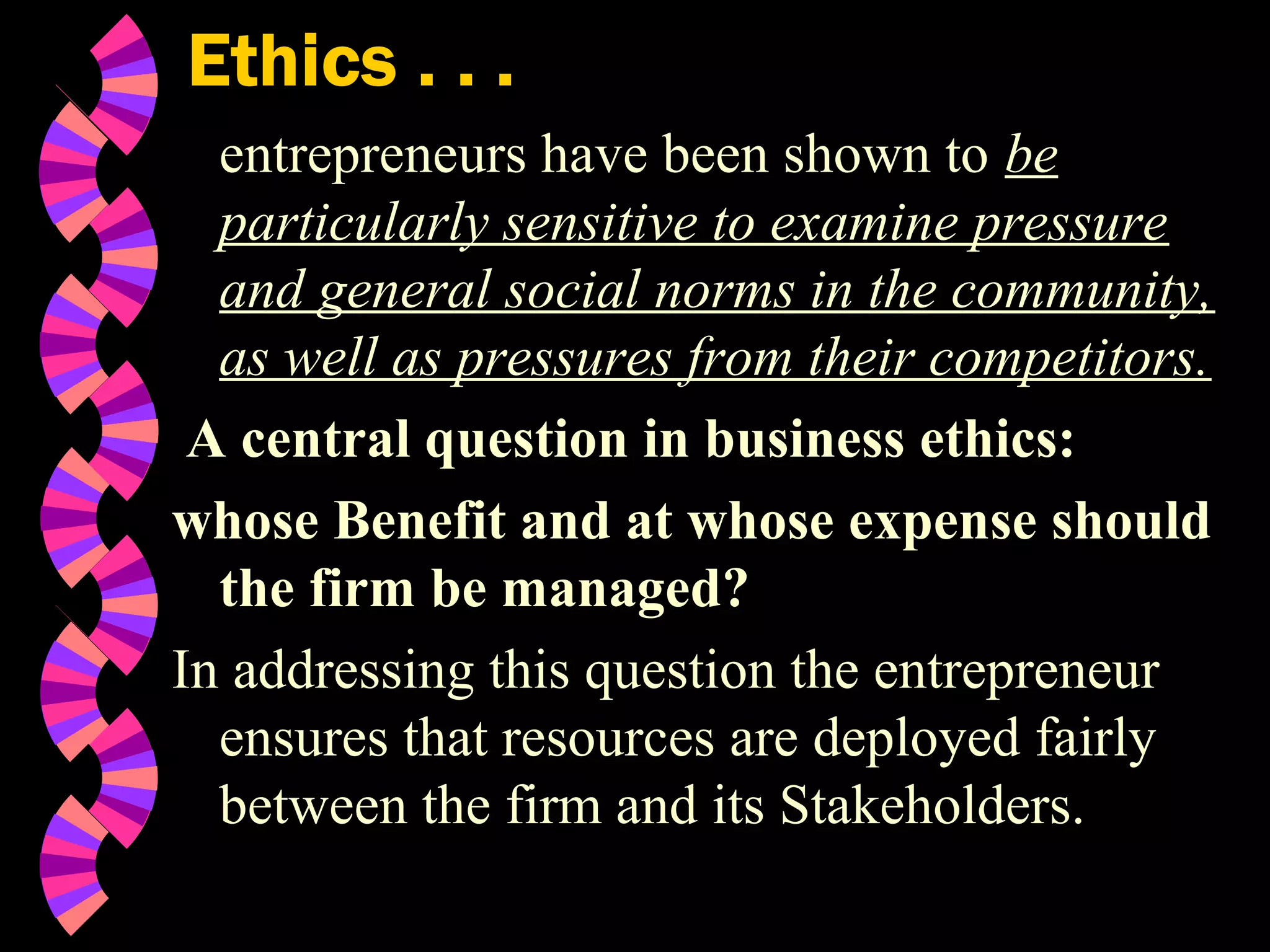 Ethics . . .
entrepreneurs have been shown to be
particularly sensitive to examine pressure
and general social norms in the community,
as well as pressures from their competitors.
A central question in business ethics:
whose Benefit and at whose expense should
the firm be managed?
In addressing this question the entrepreneur
ensures that resources are deployed fairly
between the firm and its Stakeholders.
 