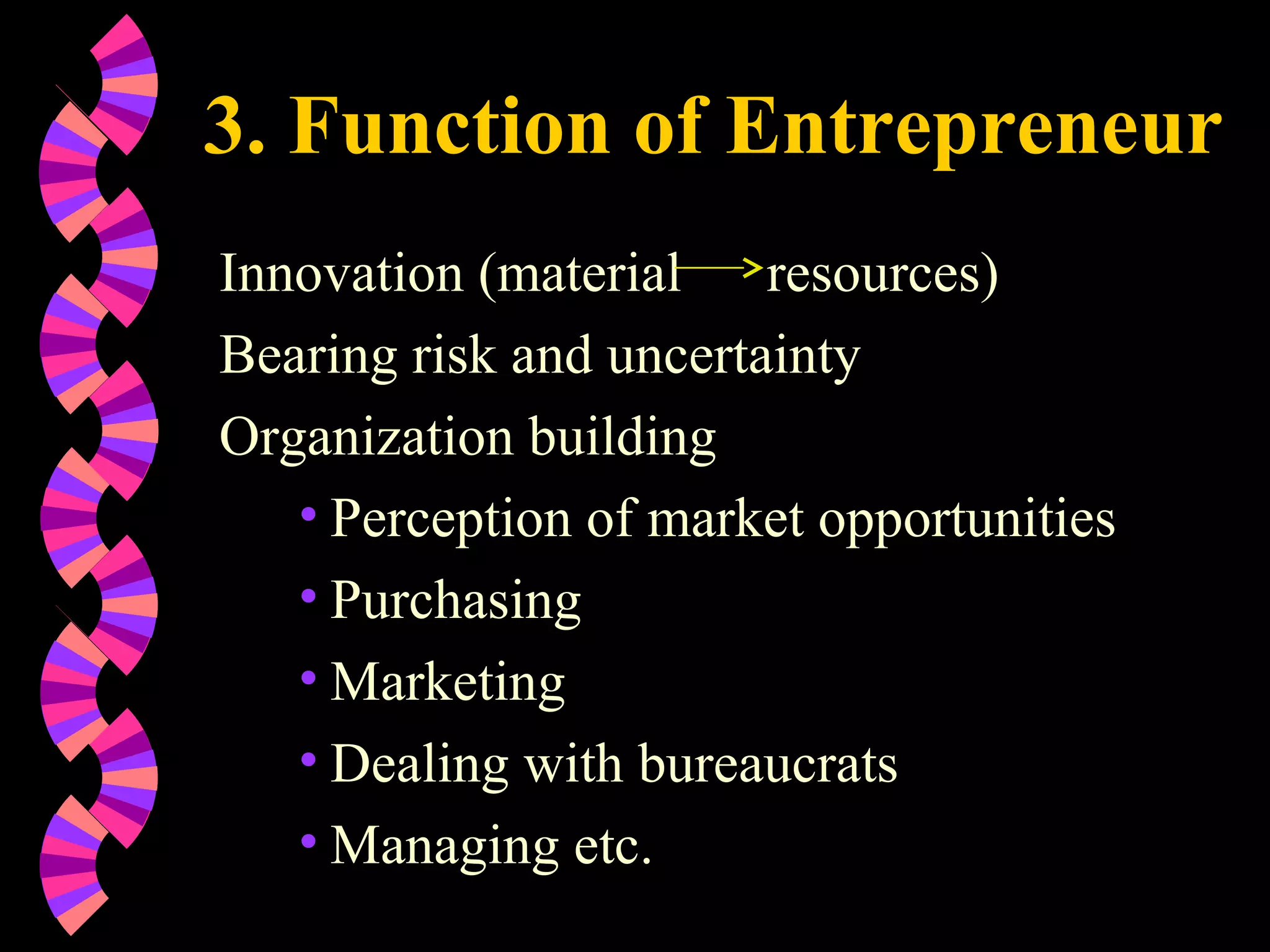 3. Function of Entrepreneur
Innovation (material resources)
Bearing risk and uncertainty
Organization building
• Perception of market opportunities
• Purchasing
• Marketing
• Dealing with bureaucrats
• Managing etc.
 