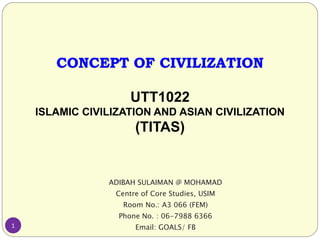 CONCEPT OF CIVILIZATION
UTT1022
ISLAMIC CIVILIZATION AND ASIAN CIVILIZATION
(TITAS)
ADIBAH SULAIMAN @ MOHAMAD
Centre of Core Studies, USIM
Room No.: A3 066 (FEM)
Phone No. : 06-7988 6366
Email: GOALS/ FB1
 