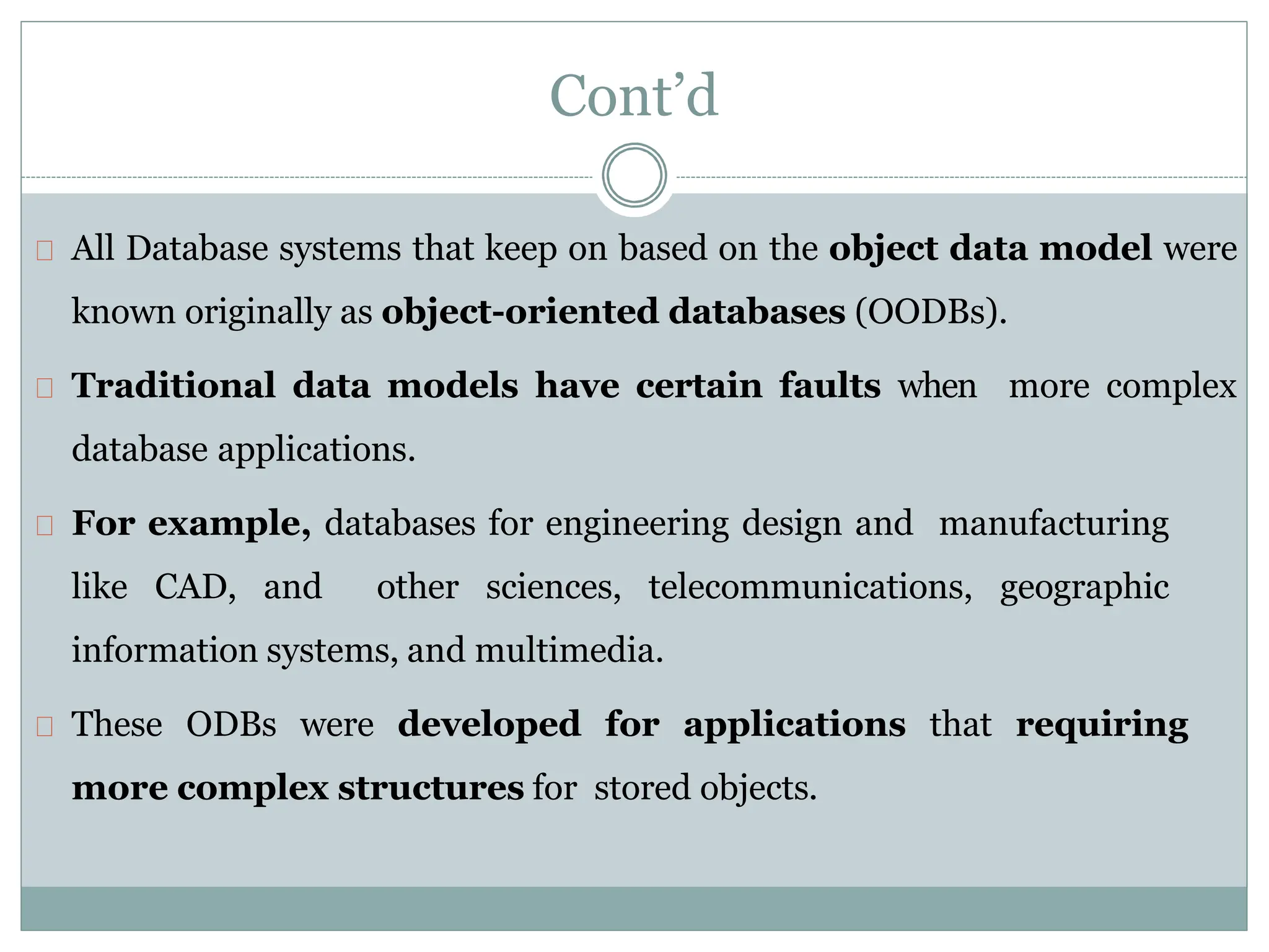 All Database systems that keep on based on the object data model were
known originally as object-oriented databases (OODBs).
Traditional data models have certain faults when more complex
database applications.
For example, databases for engineering design and manufacturing
like CAD, and other sciences, telecommunications, geographic
information systems, and multimedia.
These ODBs were developed for applications that requiring
more complex structures for stored objects.
Cont’d
 
