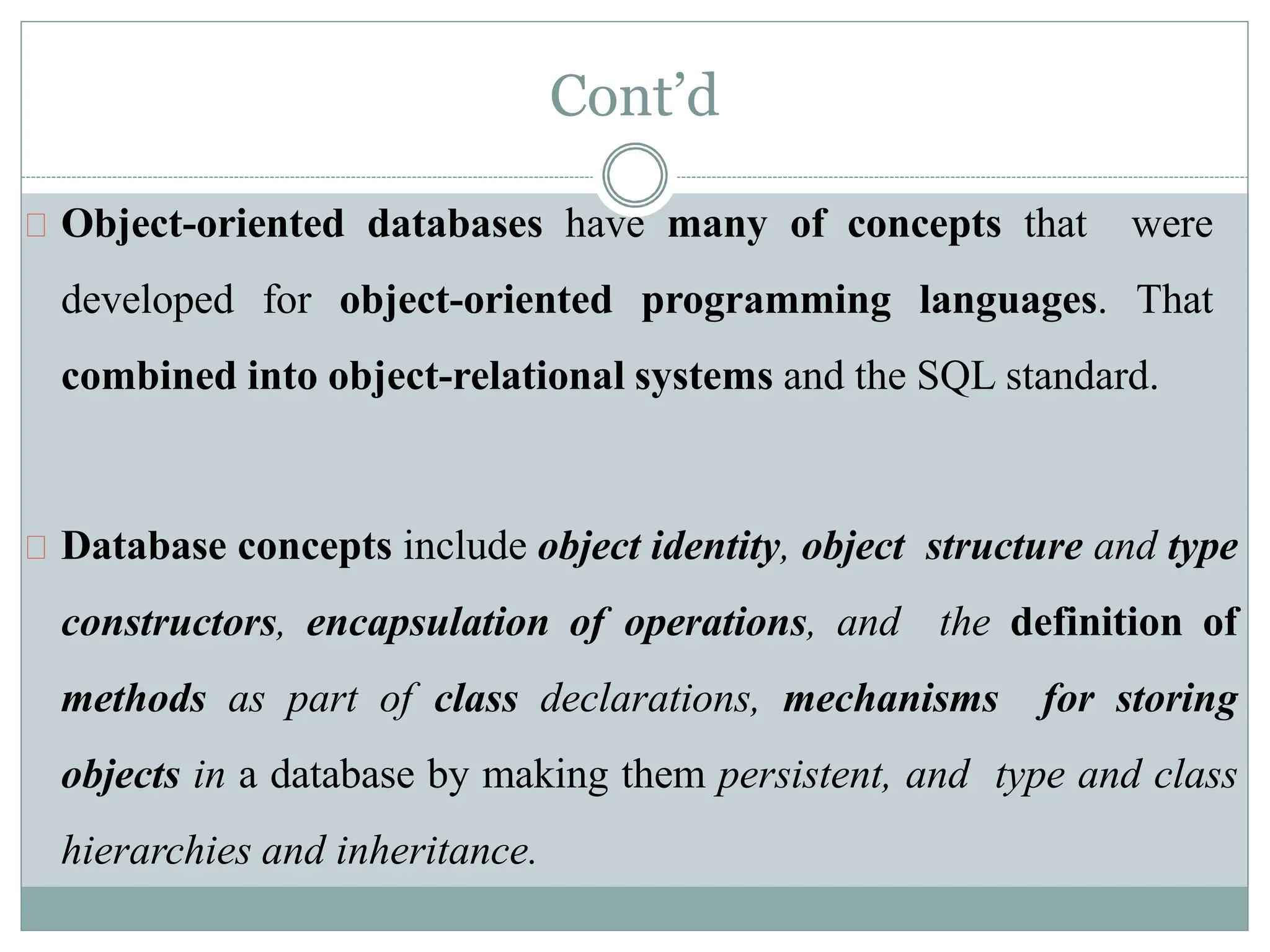Cont’d
Object-oriented databases have many of concepts that were
developed for object-oriented programming languages. That
combined into object-relational systems and the SQL standard.
Database concepts include object identity, object structure and type
constructors, encapsulation of operations, and the definition of
methods as part of class declarations, mechanisms for storing
objects in a database by making them persistent, and type and class
hierarchies and inheritance.
 